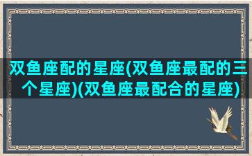 双鱼座配的星座(双鱼座最配的三个星座)(双鱼座最配合的星座)