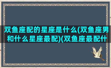 双鱼座配的星座是什么(双鱼座男和什么星座最配)(双鱼座最配什么星座的男生)