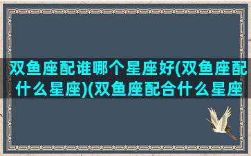 双鱼座配谁哪个星座好(双鱼座配什么星座)(双鱼座配合什么星座爱情)