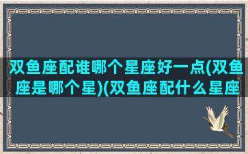 双鱼座配谁哪个星座好一点(双鱼座是哪个星)(双鱼座配什么星座排名榜)