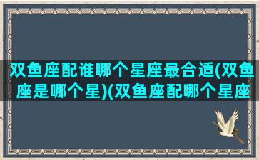 双鱼座配谁哪个星座最合适(双鱼座是哪个星)(双鱼座配哪个星座最好)