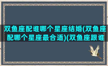 双鱼座配谁哪个星座结婚(双鱼座配哪个星座最合适)(双鱼座跟谁结婚最合适)