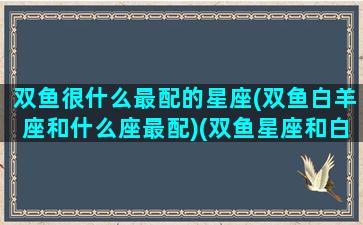 双鱼很什么最配的星座(双鱼白羊座和什么座最配)(双鱼星座和白羊座般配吗)