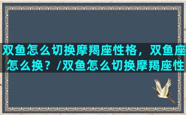 双鱼怎么切换摩羯座性格，双鱼座怎么换？/双鱼怎么切换摩羯座性格，双鱼座怎么换？-我的网站