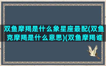 双鱼摩羯是什么象星座最配(双鱼克摩羯是什么意思)(双鱼摩羯谁虐谁)