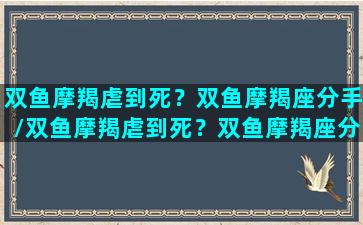 双鱼摩羯虐到死？双鱼摩羯座分手/双鱼摩羯虐到死？双鱼摩羯座分手-我的网站