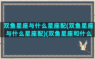 双鱼星座与什么星座配(双鱼星座与什么星座配)(双鱼星座和什么星座最配)