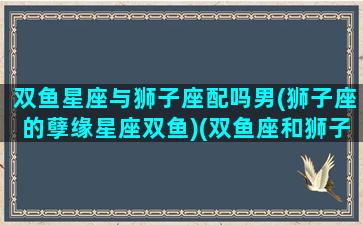 双鱼星座与狮子座配吗男(狮子座的孽缘星座双鱼)(双鱼座和狮子座的星座配对指数)