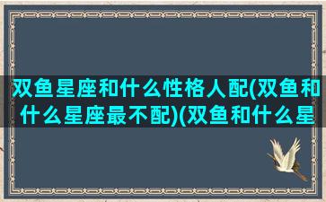 双鱼星座和什么性格人配(双鱼和什么星座最不配)(双鱼和什么星座是绝配)