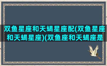 双鱼星座和天蝎星座配(双鱼星座和天蝎星座)(双鱼座和天蝎座是绝配吗)