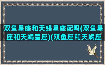 双鱼星座和天蝎星座配吗(双鱼星座和天蝎星座)(双鱼座和天蝎座是绝配吗)