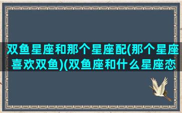 双鱼星座和那个星座配(那个星座喜欢双鱼)(双鱼座和什么星座恋爱)