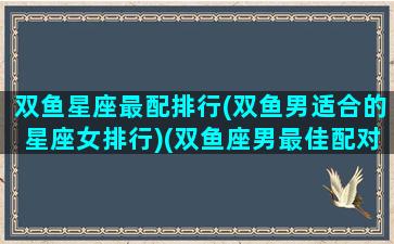 双鱼星座最配排行(双鱼男适合的星座女排行)(双鱼座男最佳配对星座配对)