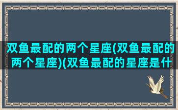 双鱼最配的两个星座(双鱼最配的两个星座)(双鱼最配的星座是什么星座)