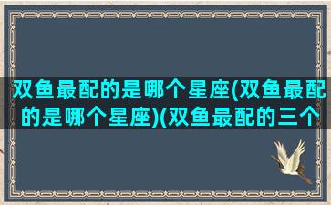 双鱼最配的是哪个星座(双鱼最配的是哪个星座)(双鱼最配的三个星座)