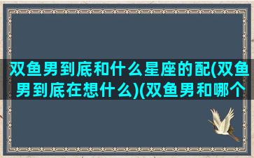 双鱼男到底和什么星座的配(双鱼男到底在想什么)(双鱼男和哪个星座最配做情侣)