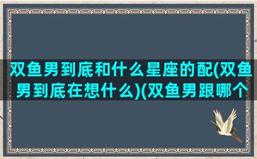 双鱼男到底和什么星座的配(双鱼男到底在想什么)(双鱼男跟哪个星座配)