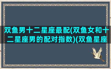 双鱼男十二星座最配(双鱼女和十二星座男的配对指数)(双鱼星座男和哪个星座女最搭配)