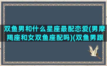 双鱼男和什么星座最配恋爱(男摩羯座和女双鱼座配吗)(双鱼男跟什么星座)