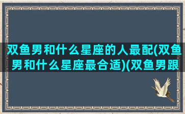 双鱼男和什么星座的人最配(双鱼男和什么星座最合适)(双鱼男跟什么星座)