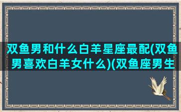 双鱼男和什么白羊星座最配(双鱼男喜欢白羊女什么)(双鱼座男生配白羊座女生)