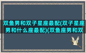 双鱼男和双子星座最配(双子星座男和什么座最配)(双鱼座男和双子男合不合)