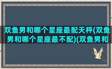 双鱼男和哪个星座最配天秤(双鱼男和哪个星座最不配)(双鱼男和哪个星座最般配)