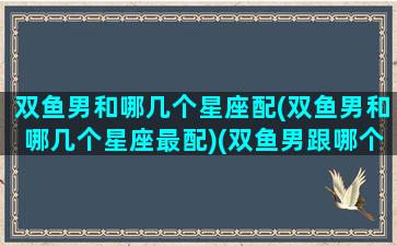 双鱼男和哪几个星座配(双鱼男和哪几个星座最配)(双鱼男跟哪个星座)