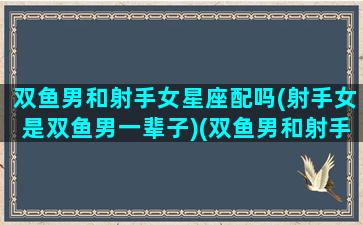 双鱼男和射手女星座配吗(射手女是双鱼男一辈子)(双鱼男和射手女能走到最后吗)