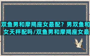 双鱼男和摩羯座女最配？男双鱼和女天秤配吗/双鱼男和摩羯座女最配？男双鱼和女天秤配吗-我的网站