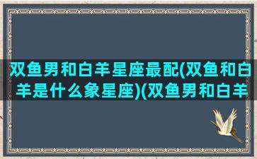 双鱼男和白羊星座最配(双鱼和白羊是什么象星座)(双鱼男和白羊男合不合)