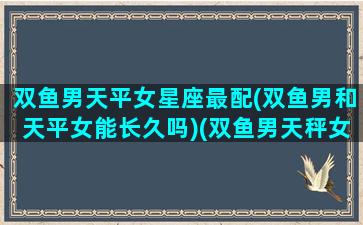 双鱼男天平女星座最配(双鱼男和天平女能长久吗)(双鱼男天秤女合得来吗)