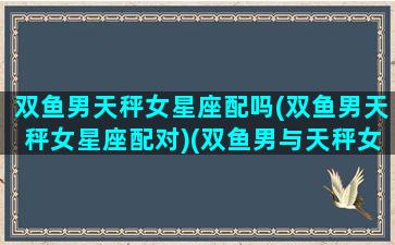 双鱼男天秤女星座配吗(双鱼男天秤女星座配对)(双鱼男与天秤女的爱情指数)