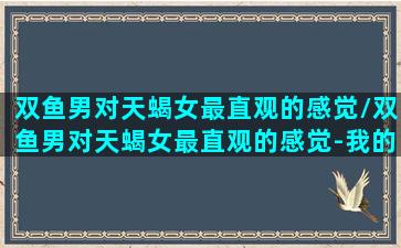 双鱼男对天蝎女最直观的感觉/双鱼男对天蝎女最直观的感觉-我的网站