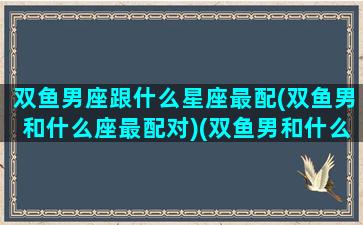 双鱼男座跟什么星座最配(双鱼男和什么座最配对)(双鱼男和什么星座最配排行榜)