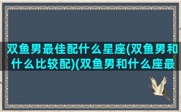 双鱼男最佳配什么星座(双鱼男和什么比较配)(双鱼男和什么座最配排行榜)