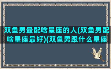 双鱼男最配啥星座的人(双鱼男配啥星座最好)(双鱼男跟什么星座最匹配)