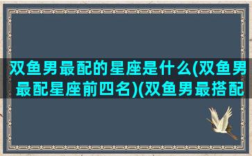 双鱼男最配的星座是什么(双鱼男最配星座前四名)(双鱼男最搭配的星座)