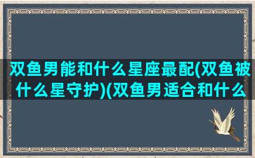 双鱼男能和什么星座最配(双鱼被什么星守护)(双鱼男适合和什么星座谈恋爱)