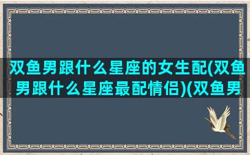 双鱼男跟什么星座的女生配(双鱼男跟什么星座最配情侣)(双鱼男和什么星座的女生最配对)