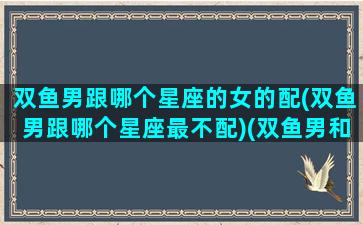 双鱼男跟哪个星座的女的配(双鱼男跟哪个星座最不配)(双鱼男和哪个星座最般配)