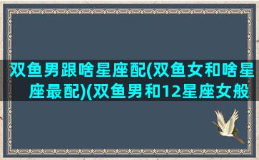 双鱼男跟啥星座配(双鱼女和啥星座最配)(双鱼男和12星座女般配排行榜)