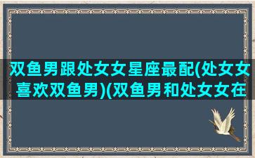 双鱼男跟处女女星座最配(处女女喜欢双鱼男)(双鱼男和处女女在一起会怎样)