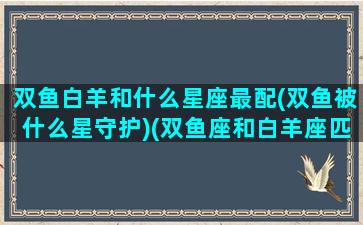 双鱼白羊和什么星座最配(双鱼被什么星守护)(双鱼座和白羊座匹配程度是多少)