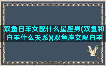 双鱼白羊女配什么星座男(双鱼和白羊什么关系)(双鱼座女配白羊座男)