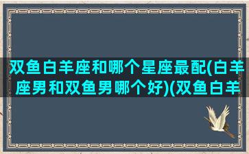 双鱼白羊座和哪个星座最配(白羊座男和双鱼男哪个好)(双鱼白羊座适合和哪个星座在一起)