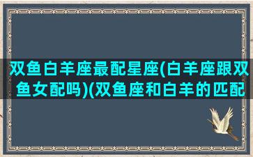 双鱼白羊座最配星座(白羊座跟双鱼女配吗)(双鱼座和白羊的匹配度是多少)