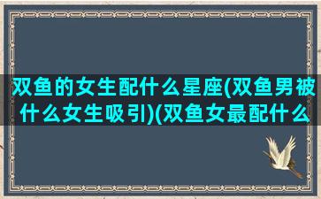 双鱼的女生配什么星座(双鱼男被什么女生吸引)(双鱼女最配什么星座的男生)