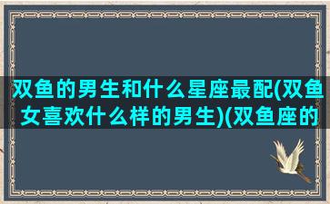 双鱼的男生和什么星座最配(双鱼女喜欢什么样的男生)(双鱼座的男生和哪个星座的女生最配)