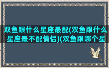 双鱼跟什么星座最配(双鱼跟什么星座最不配情侣)(双鱼跟哪个星座最搭配)